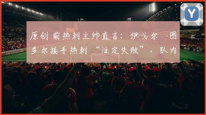 原创 前热刺主帅直言:伊戈尔・图多尔接手热刺 “注定失败”,队内氛围 “ toxic 至极”