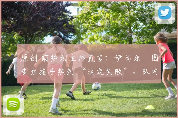 原创 前热刺主帅直言：伊戈尔・图多尔接手热刺 “注定失败”，队内氛围 “ toxic 至极”