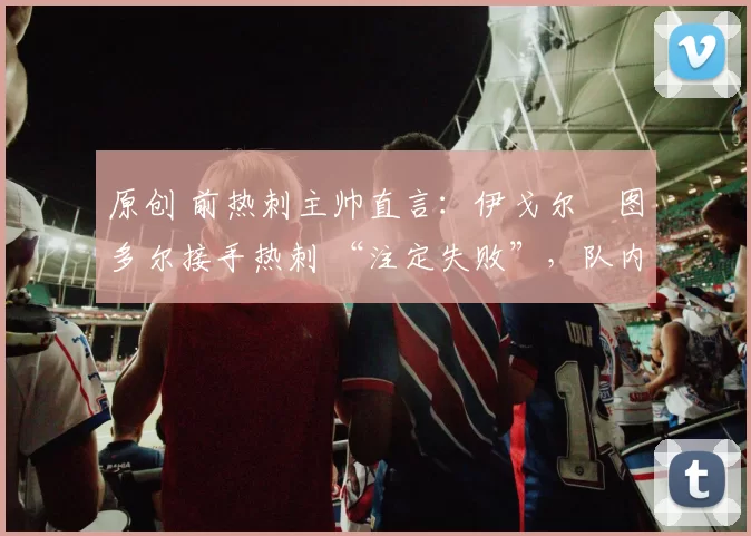 原创 前热刺主帅直言：伊戈尔・图多尔接手热刺 “注定失败”，队内氛围 “ toxic 至极”