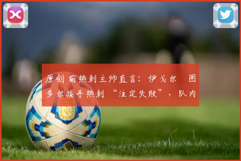 原创 前热刺主帅直言:伊戈尔・图多尔接手热刺 “注定失败”,队内氛围 “ toxic 至极”