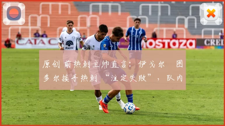 原创 前热刺主帅直言:伊戈尔・图多尔接手热刺 “注定失败”,队内氛围 “ toxic 至极”