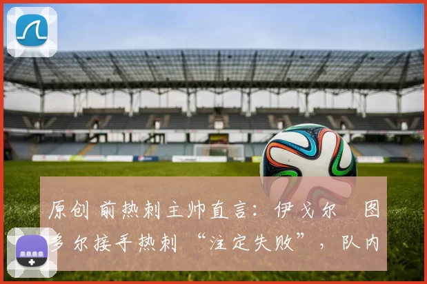 原创 前热刺主帅直言:伊戈尔・图多尔接手热刺 “注定失败”,队内氛围 “ toxic 至极”