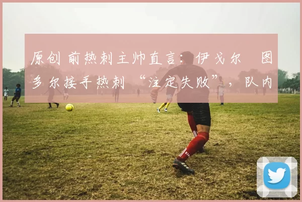 原创 前热刺主帅直言：伊戈尔・图多尔接手热刺 “注定失败”，队内氛围 “ toxic 至极”