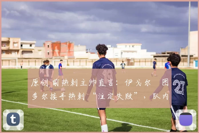 原创 前热刺主帅直言:伊戈尔・图多尔接手热刺 “注定失败”,队内氛围 “ toxic 至极”