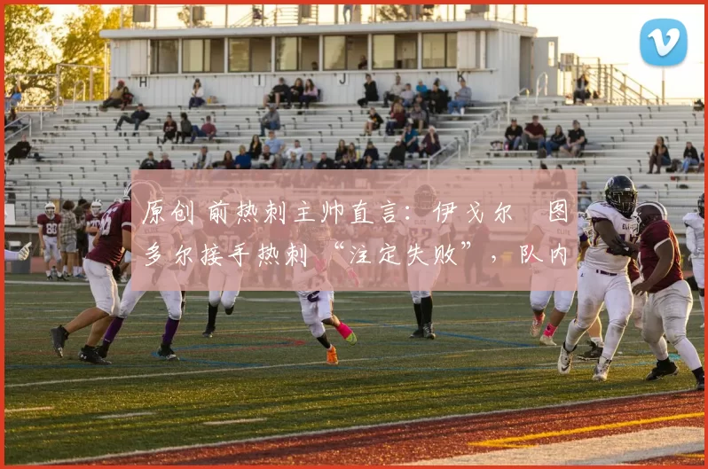 原创 前热刺主帅直言:伊戈尔・图多尔接手热刺 “注定失败”,队内氛围 “ toxic 至极”