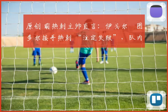 原创 前热刺主帅直言:伊戈尔・图多尔接手热刺 “注定失败”,队内氛围 “ toxic 至极”
