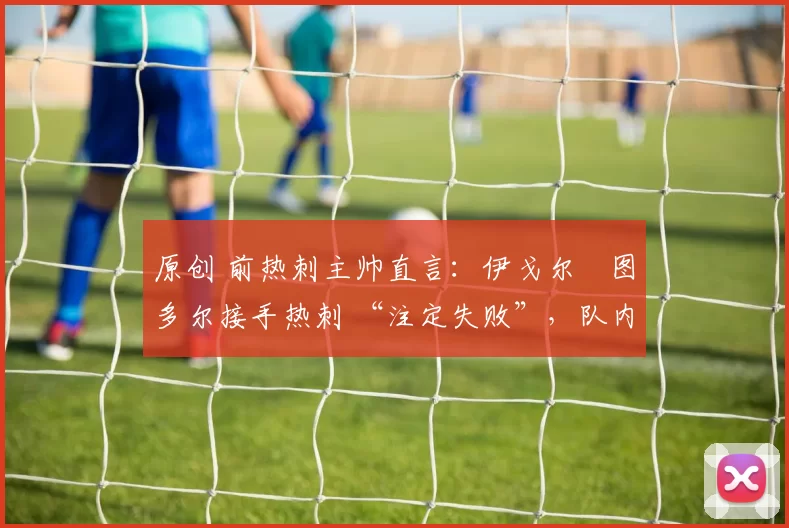 原创 前热刺主帅直言:伊戈尔・图多尔接手热刺 “注定失败”,队内氛围 “ toxic 至极”