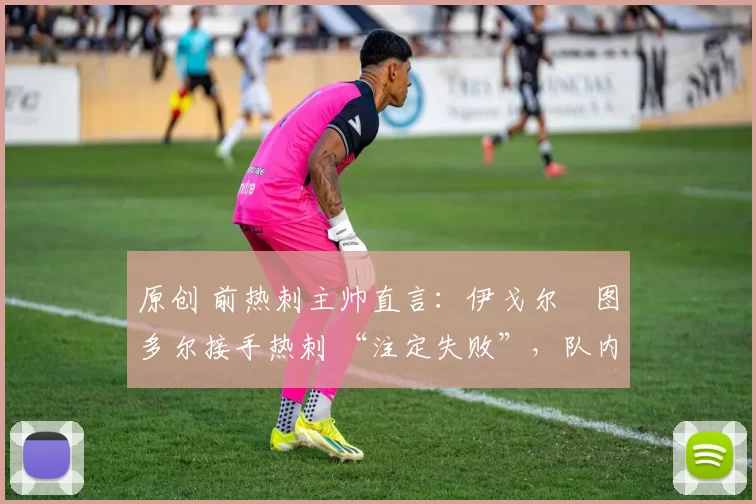 原创 前热刺主帅直言:伊戈尔・图多尔接手热刺 “注定失败”,队内氛围 “ toxic 至极”