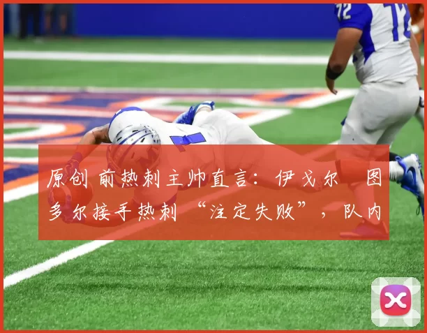 原创 前热刺主帅直言:伊戈尔・图多尔接手热刺 “注定失败”,队内氛围 “ toxic 至极”