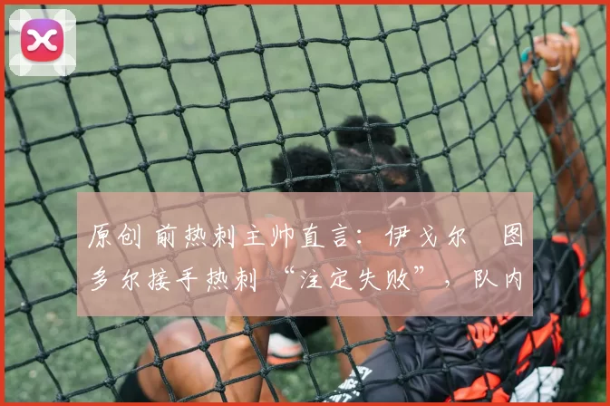 原创 前热刺主帅直言:伊戈尔・图多尔接手热刺 “注定失败”,队内氛围 “ toxic 至极”