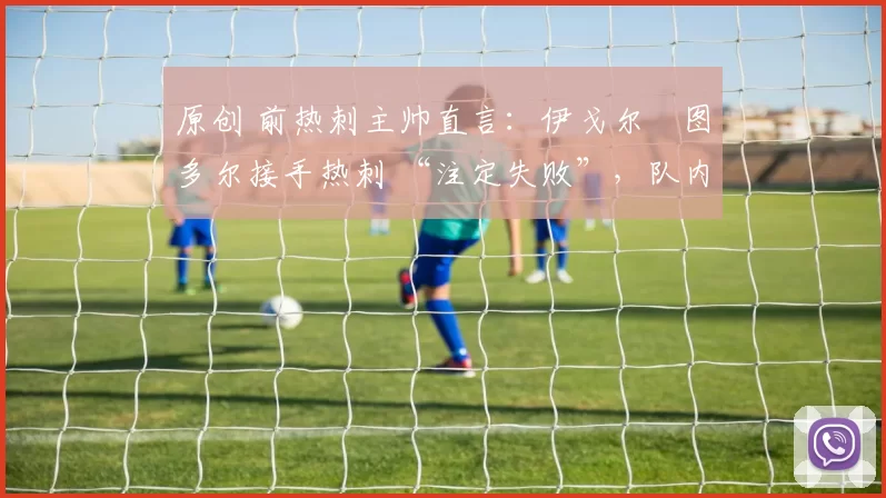 原创 前热刺主帅直言:伊戈尔・图多尔接手热刺 “注定失败”,队内氛围 “ toxic 至极”