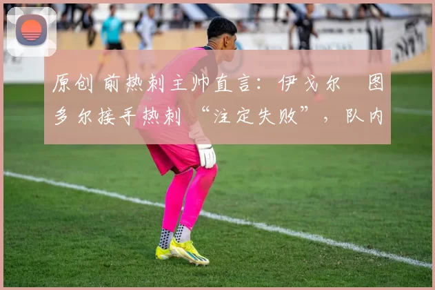 原创 前热刺主帅直言:伊戈尔・图多尔接手热刺 “注定失败”,队内氛围 “ toxic 至极”