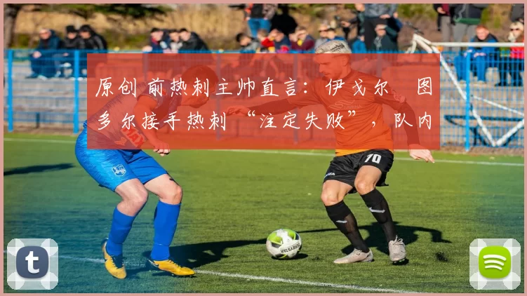 原创 前热刺主帅直言:伊戈尔・图多尔接手热刺 “注定失败”,队内氛围 “ toxic 至极”