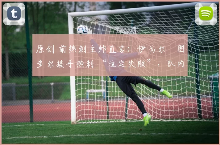 原创 前热刺主帅直言:伊戈尔・图多尔接手热刺 “注定失败”,队内氛围 “ toxic 至极”