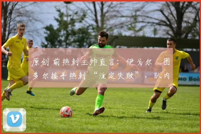 原创 前热刺主帅直言:伊戈尔・图多尔接手热刺 “注定失败”,队内氛围 “ toxic 至极”