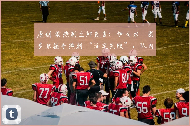 原创 前热刺主帅直言:伊戈尔・图多尔接手热刺 “注定失败”,队内氛围 “ toxic 至极”