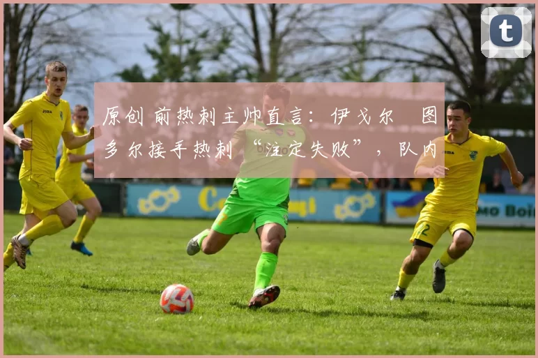 原创 前热刺主帅直言:伊戈尔・图多尔接手热刺 “注定失败”,队内氛围 “ toxic 至极”