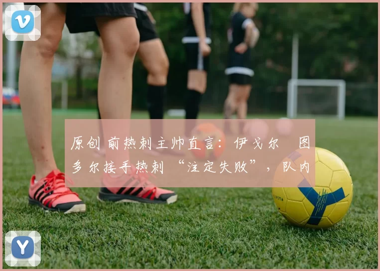 原创 前热刺主帅直言:伊戈尔・图多尔接手热刺 “注定失败”,队内氛围 “ toxic 至极”