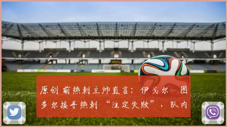 原创 前热刺主帅直言:伊戈尔・图多尔接手热刺 “注定失败”,队内氛围 “ toxic 至极”