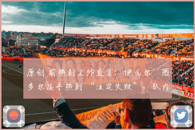 原创 前热刺主帅直言：伊戈尔・图多尔接手热刺 “注定失败”，队内氛围 “ toxic 至极”