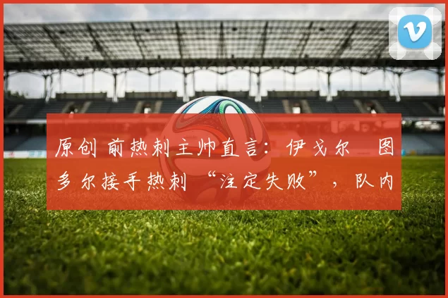 原创 前热刺主帅直言：伊戈尔・图多尔接手热刺 “注定失败”，队内氛围 “ toxic 至极”