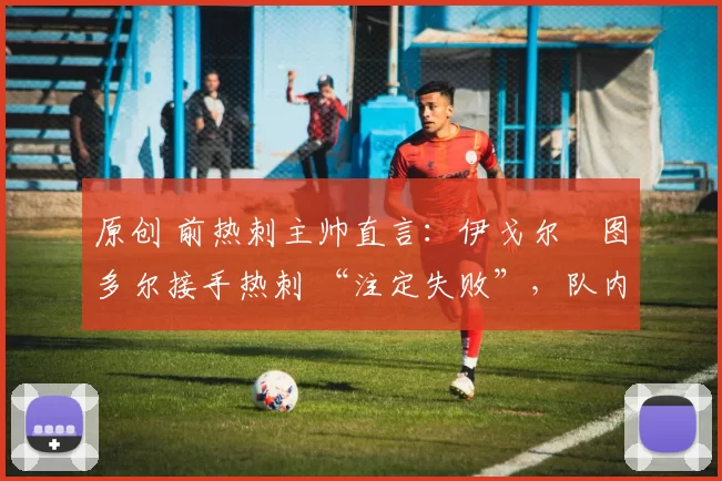 原创 前热刺主帅直言:伊戈尔・图多尔接手热刺 “注定失败”,队内氛围 “ toxic 至极”