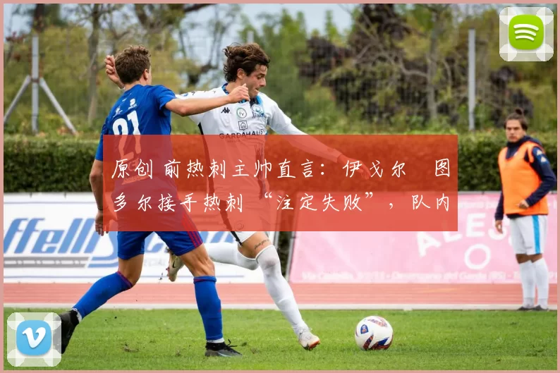 原创 前热刺主帅直言:伊戈尔・图多尔接手热刺 “注定失败”,队内氛围 “ toxic 至极”