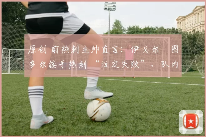 原创 前热刺主帅直言:伊戈尔・图多尔接手热刺 “注定失败”,队内氛围 “ toxic 至极”