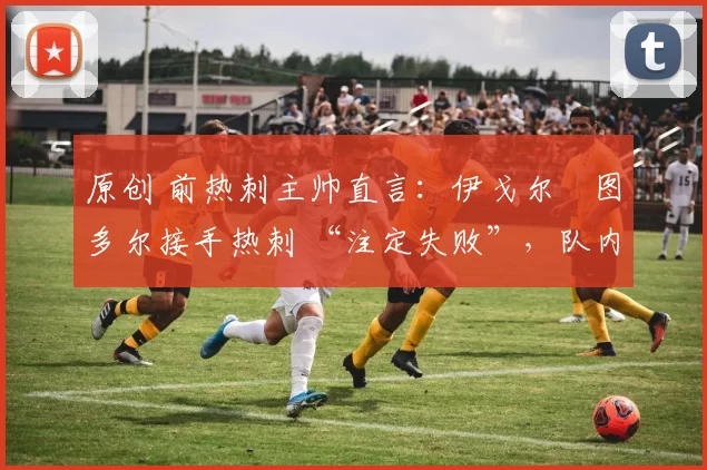 原创 前热刺主帅直言：伊戈尔・图多尔接手热刺 “注定失败”，队内氛围 “ toxic 至极”