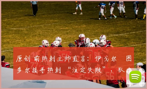 原创 前热刺主帅直言:伊戈尔・图多尔接手热刺 “注定失败”,队内氛围 “ toxic 至极”