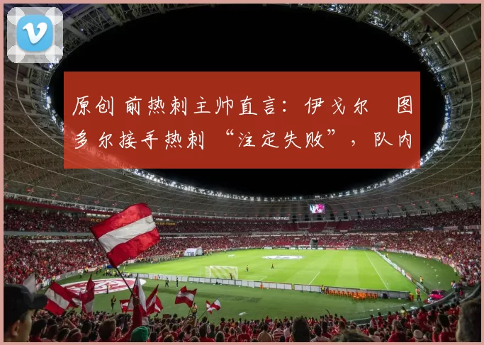 原创 前热刺主帅直言:伊戈尔・图多尔接手热刺 “注定失败”,队内氛围 “ toxic 至极”