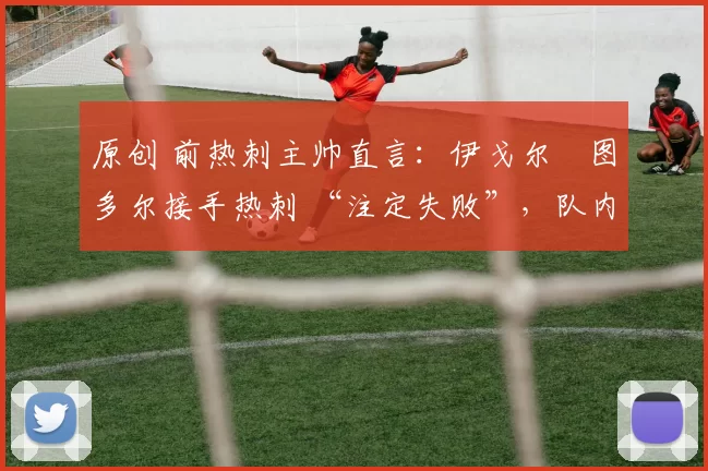 原创 前热刺主帅直言:伊戈尔・图多尔接手热刺 “注定失败”,队内氛围 “ toxic 至极”
