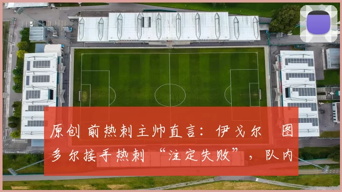 原创 前热刺主帅直言:伊戈尔・图多尔接手热刺 “注定失败”,队内氛围 “ toxic 至极”