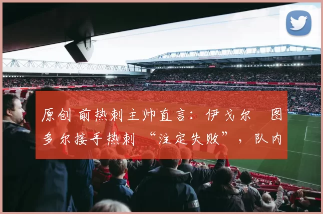 原创 前热刺主帅直言:伊戈尔・图多尔接手热刺 “注定失败”,队内氛围 “ toxic 至极”