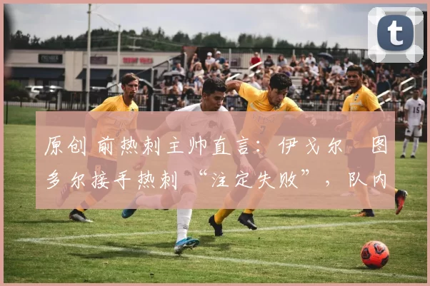 原创 前热刺主帅直言：伊戈尔・图多尔接手热刺 “注定失败”，队内氛围 “ toxic 至极”