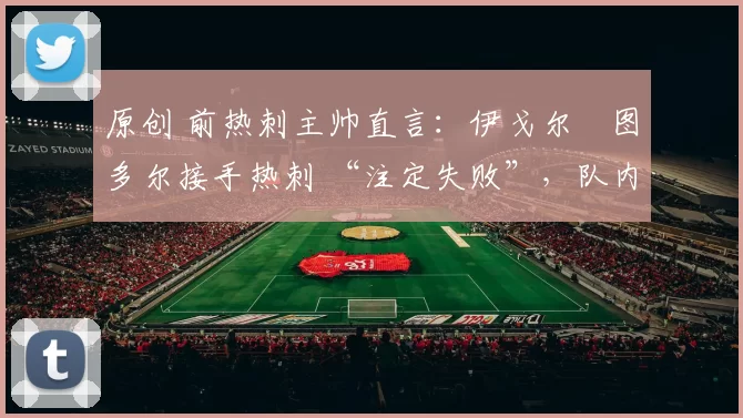 原创 前热刺主帅直言：伊戈尔・图多尔接手热刺 “注定失败”，队内氛围 “ toxic 至极”