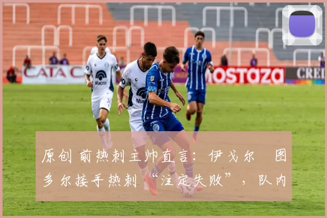 原创 前热刺主帅直言:伊戈尔・图多尔接手热刺 “注定失败”,队内氛围 “ toxic 至极”