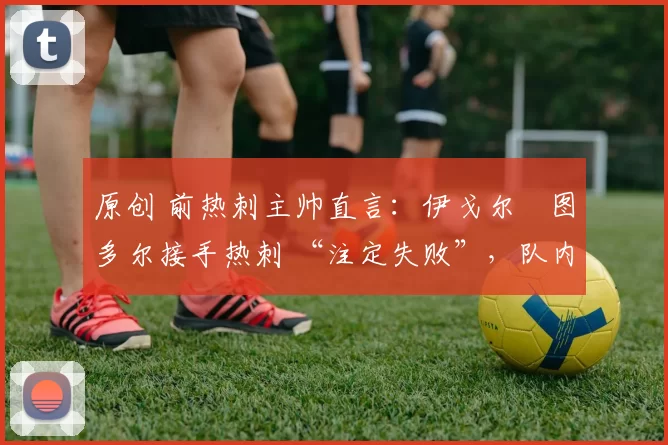 原创 前热刺主帅直言:伊戈尔・图多尔接手热刺 “注定失败”,队内氛围 “ toxic 至极”