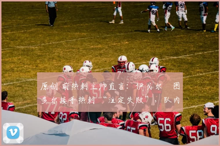 原创 前热刺主帅直言:伊戈尔・图多尔接手热刺 “注定失败”,队内氛围 “ toxic 至极”