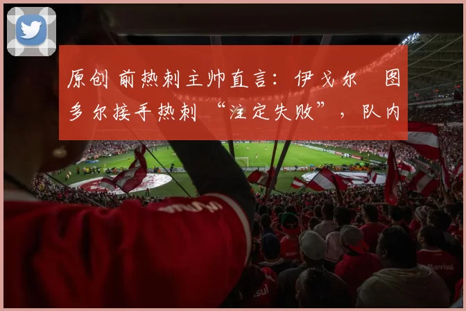 原创 前热刺主帅直言:伊戈尔・图多尔接手热刺 “注定失败”,队内氛围 “ toxic 至极”
