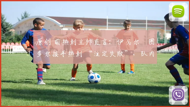 原创 前热刺主帅直言:伊戈尔・图多尔接手热刺 “注定失败”,队内氛围 “ toxic 至极”