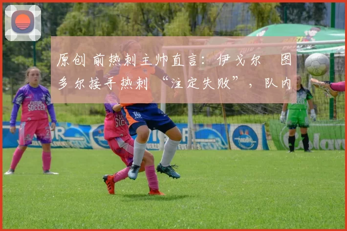 原创 前热刺主帅直言：伊戈尔・图多尔接手热刺 “注定失败”，队内氛围 “ toxic 至极”