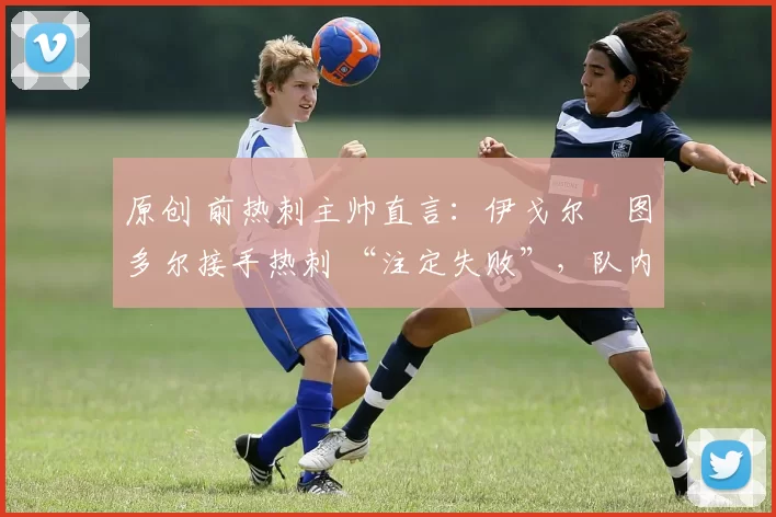 原创 前热刺主帅直言:伊戈尔・图多尔接手热刺 “注定失败”,队内氛围 “ toxic 至极”