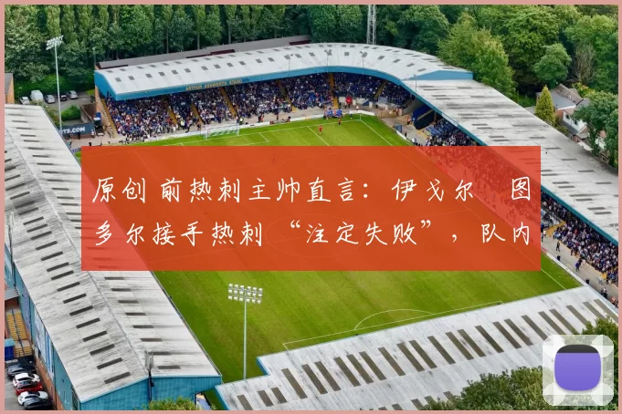 原创 前热刺主帅直言:伊戈尔・图多尔接手热刺 “注定失败”,队内氛围 “ toxic 至极”