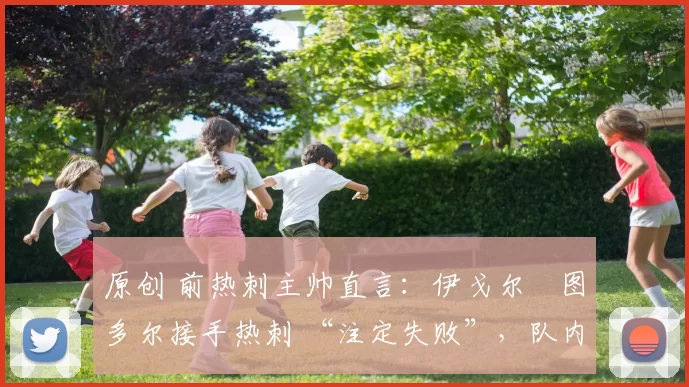 原创 前热刺主帅直言:伊戈尔・图多尔接手热刺 “注定失败”,队内氛围 “ toxic 至极”