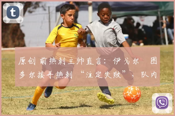 原创 前热刺主帅直言:伊戈尔・图多尔接手热刺 “注定失败”,队内氛围 “ toxic 至极”