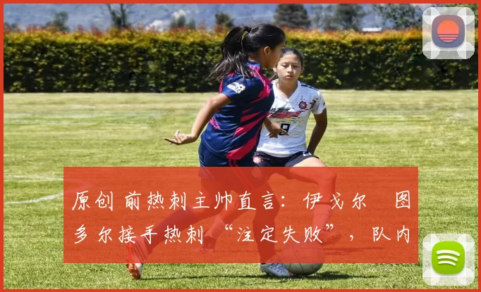 原创 前热刺主帅直言:伊戈尔・图多尔接手热刺 “注定失败”,队内氛围 “ toxic 至极”