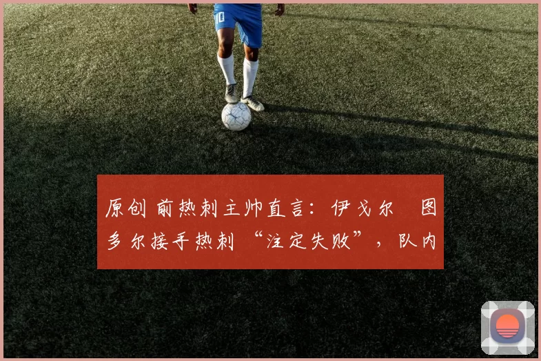 原创 前热刺主帅直言:伊戈尔・图多尔接手热刺 “注定失败”,队内氛围 “ toxic 至极”