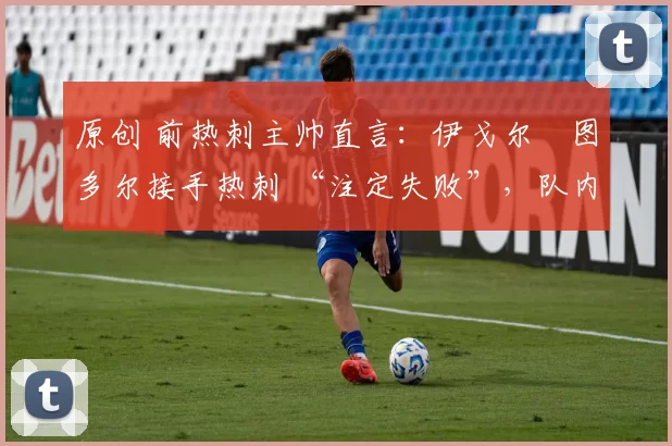 原创 前热刺主帅直言:伊戈尔・图多尔接手热刺 “注定失败”,队内氛围 “ toxic 至极”