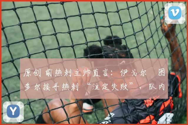 原创 前热刺主帅直言:伊戈尔・图多尔接手热刺 “注定失败”,队内氛围 “ toxic 至极”